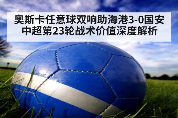 奥斯卡任意球双响助海港3-0国安 中超第23轮战术价值深度解析（jiuyouhui）