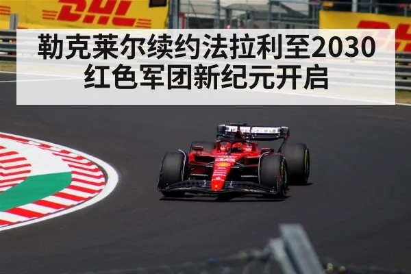 勒克莱尔续约法拉利至2030 红色军团新纪元开启（jiuyouhui）
