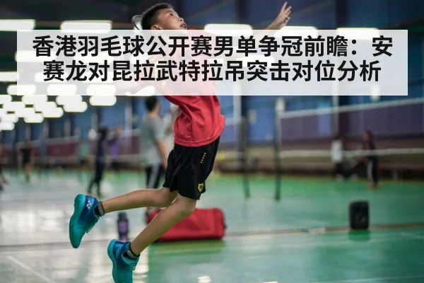 香港羽毛球公开赛男单争冠前瞻：安赛龙对昆拉武特拉吊突击对位分析（jiuyouhui）