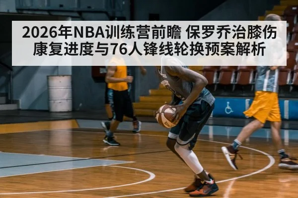 2026年NBA训练营前瞻 保罗乔治膝伤康复进度与76人锋线轮换预案解析