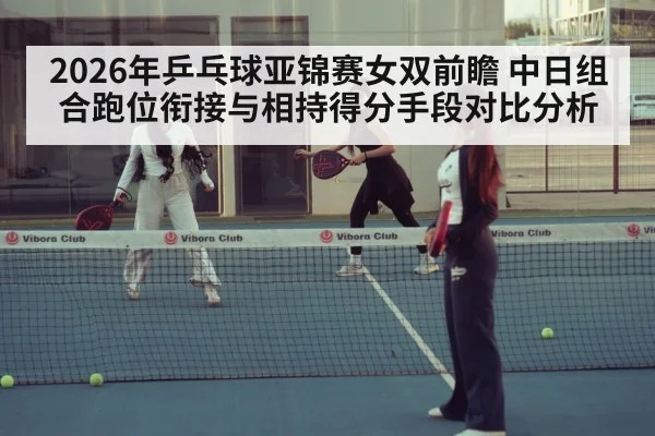 2026年乒乓球亚锦赛女双前瞻 中日组合跑位衔接与相持得分手段对比分析