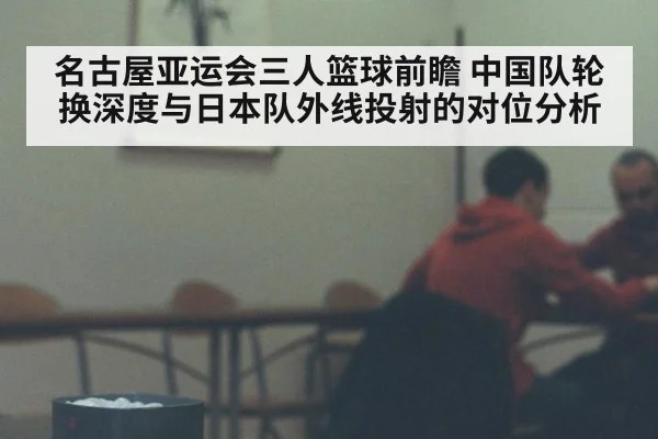 名古屋亚运会三人篮球前瞻 中国队轮换深度与日本队外线投射的对位分析