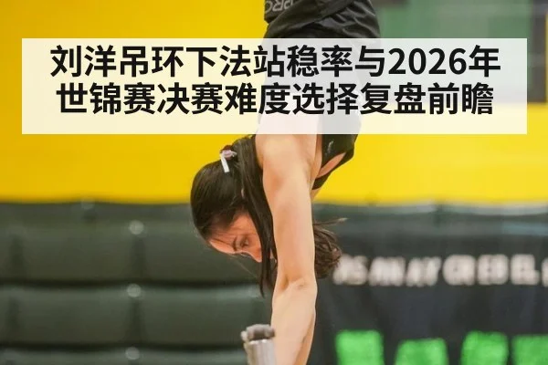 刘洋吊环下法站稳率与2026年世锦赛决赛难度选择复盘前瞻